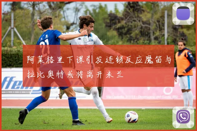阿莱格里下课引发连锁反应魔笛与拉比奥特或将离开米兰