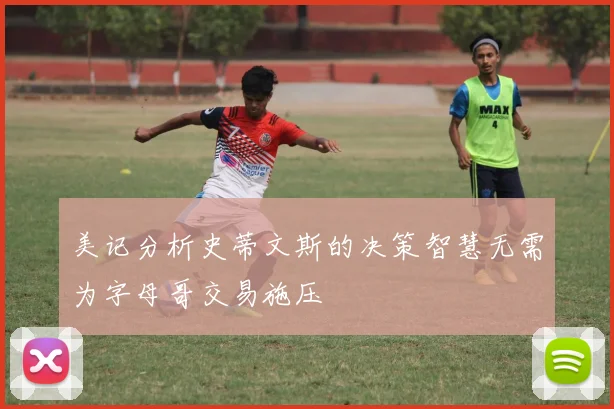 美记分析史蒂文斯的决策智慧无需为字母哥交易施压