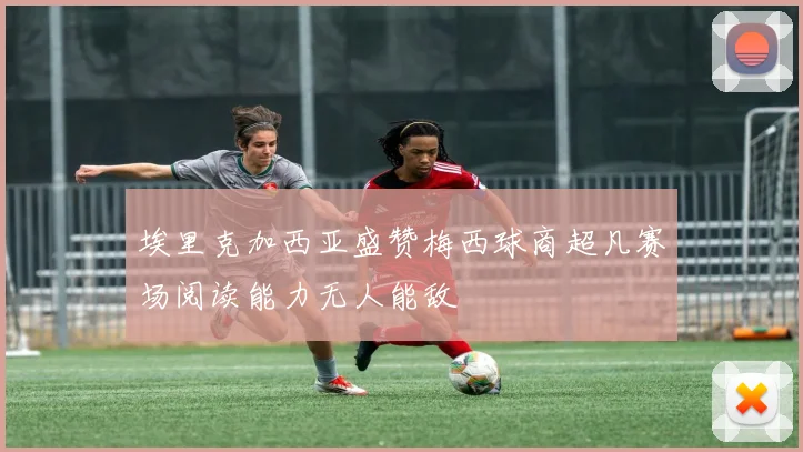 埃里克加西亚盛赞梅西球商超凡赛场阅读能力无人能敌