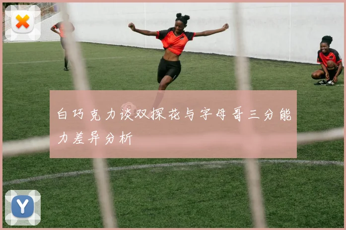 白巧克力谈双探花与字母哥三分能力差异分析