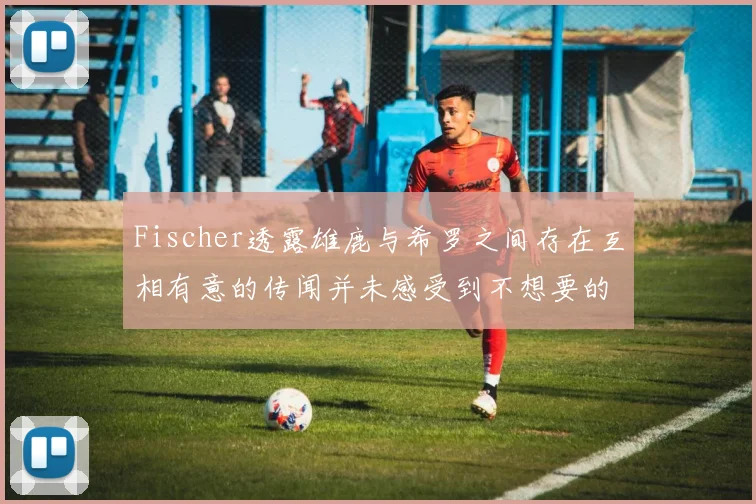 Fischer透露雄鹿与希罗之间存在互相有意的传闻并未感受到不想要的迹象