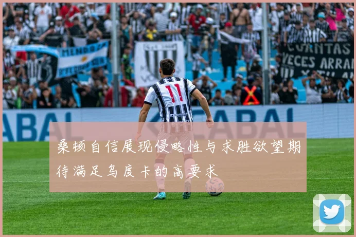 桑顿自信展现侵略性与求胜欲望期待满足乌度卡的高要求