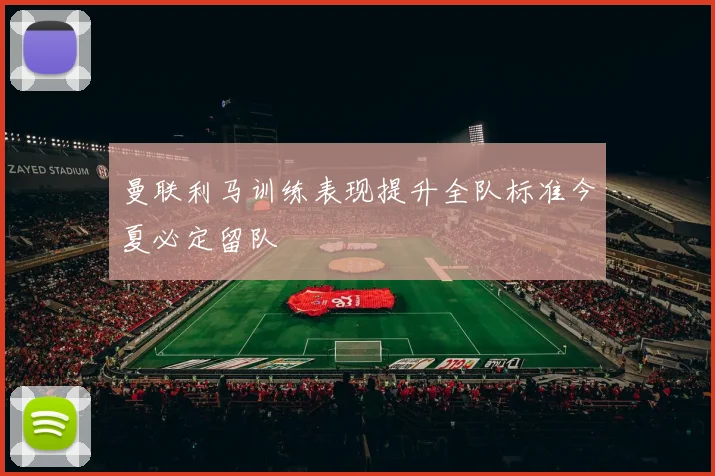 曼联利马训练表现提升全队标准今夏必定留队