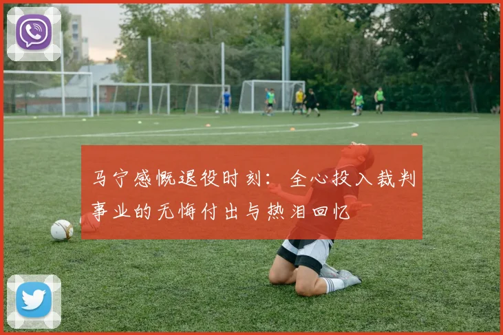 马宁感慨退役时刻：全心投入裁判事业的无悔付出与热泪回忆
