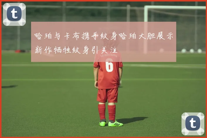 哈珀与卡布携手纹身哈珀大胆展示新作牺牲纹身引关注