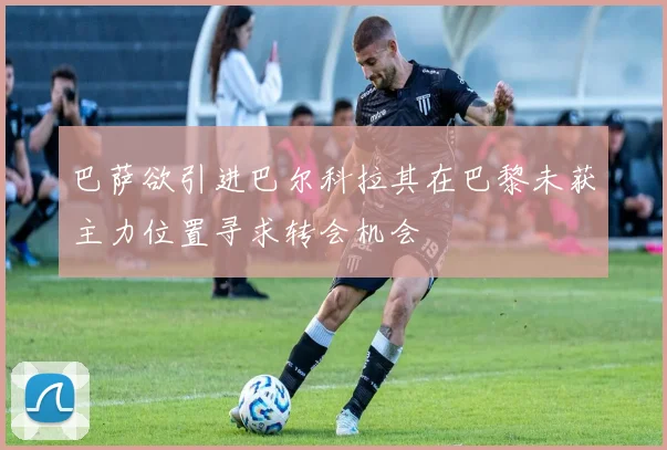 巴萨欲引进巴尔科拉其在巴黎未获主力位置寻求转会机会