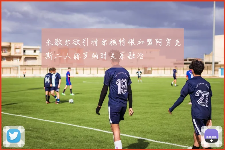 米歇尔欲引特尔施特根加盟阿贾克斯二人赫罗纳时关系融洽