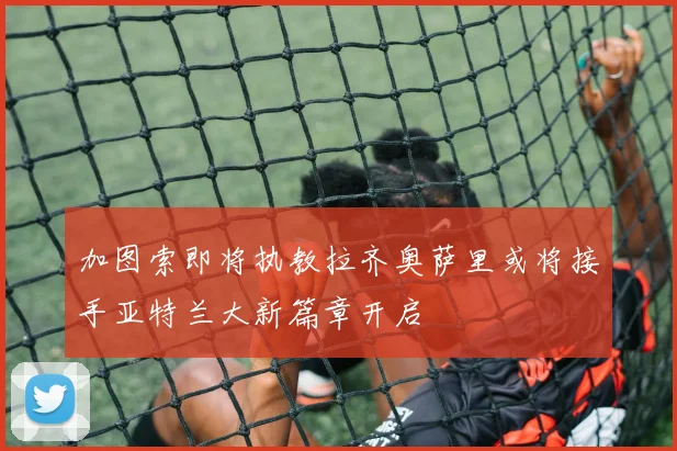 加图索即将执教拉齐奥萨里或将接手亚特兰大新篇章开启