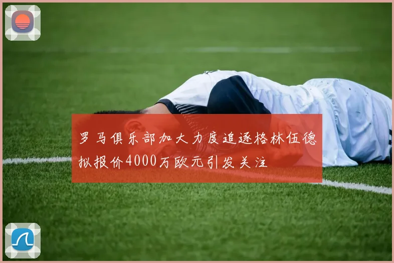 罗马俱乐部加大力度追逐格林伍德拟报价4000万欧元引发关注