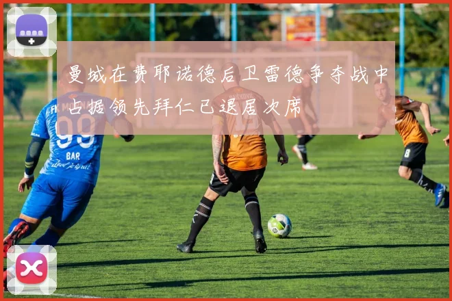 曼城在费耶诺德后卫雷德争夺战中占据领先拜仁已退居次席
