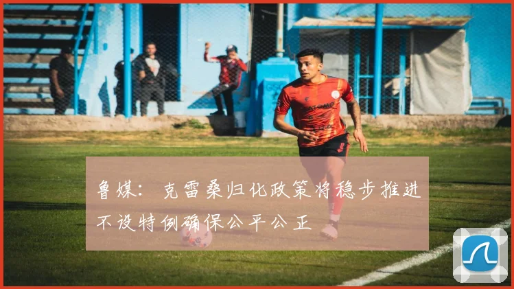 鲁媒：克雷桑归化政策将稳步推进不设特例确保公平公正