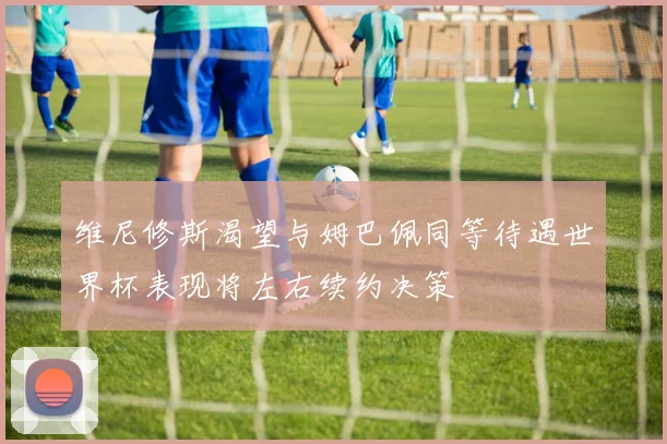维尼修斯渴望与姆巴佩同等待遇世界杯表现将左右续约决策
