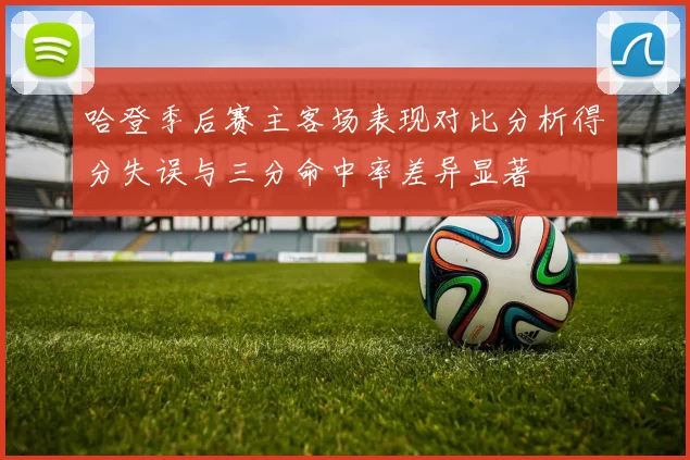 哈登季后赛主客场表现对比分析得分失误与三分命中率差异显著