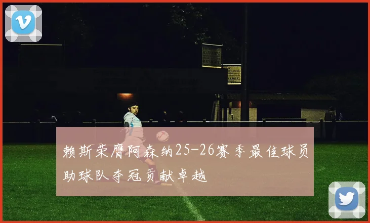 赖斯荣膺阿森纳25-26赛季最佳球员助球队夺冠贡献卓越