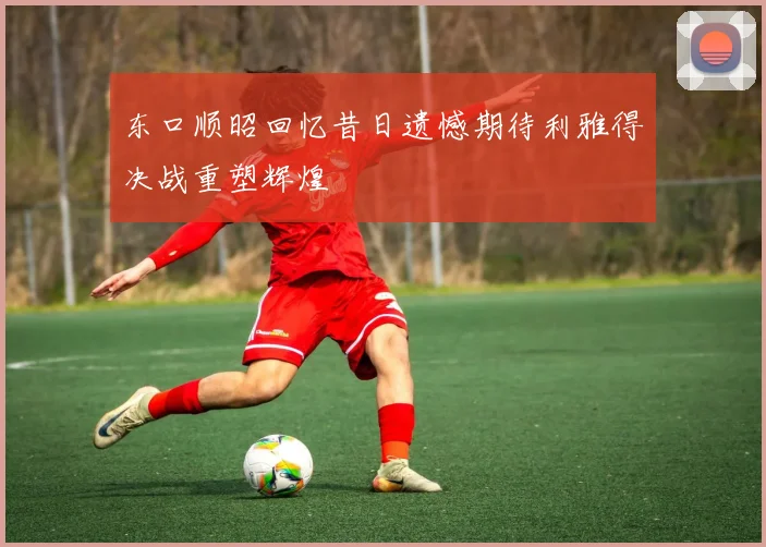 东口顺昭回忆昔日遗憾期待利雅得决战重塑辉煌