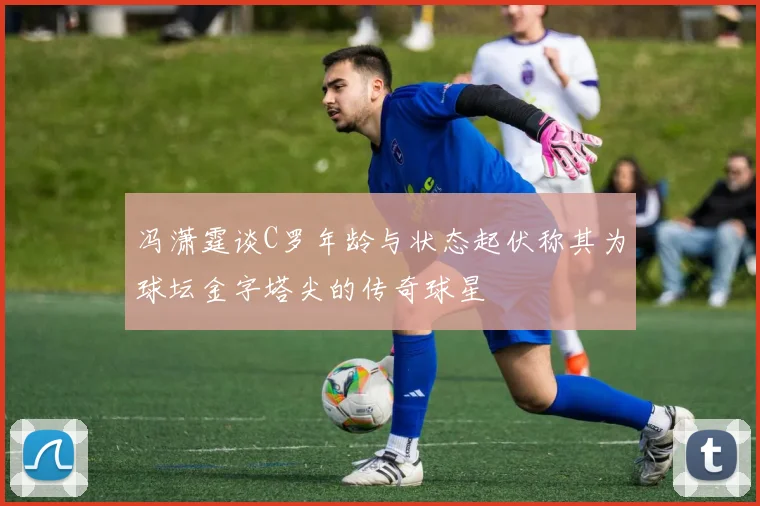 冯潇霆谈C罗年龄与状态起伏称其为球坛金字塔尖的传奇球星